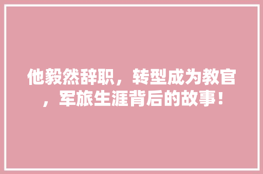 他毅然辞职，转型成为教官，军旅生涯背后的故事！ 百度SEO