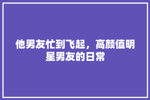 他男友忙到飞起，高颜值明星男友的日常 搜狗SEO