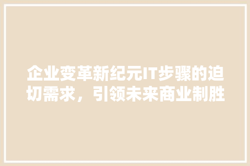 企业变革新纪元IT步骤的迫切需求，引领未来商业制胜之路