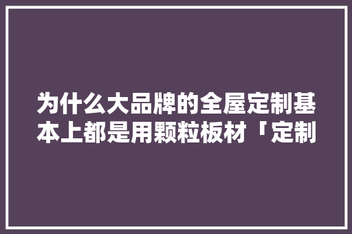 为什么大品牌的全屋定制基本上都是用颗粒板材「定制为什么比成品贵」 为什么大品牌的全屋定制基本上都是用颗粒板材「定制为什么比成品贵」 神马SEO