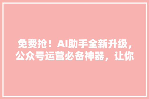 免费抢！AI助手全新升级，公众号运营必备神器，让你的内容瞬间引爆 必应SEO