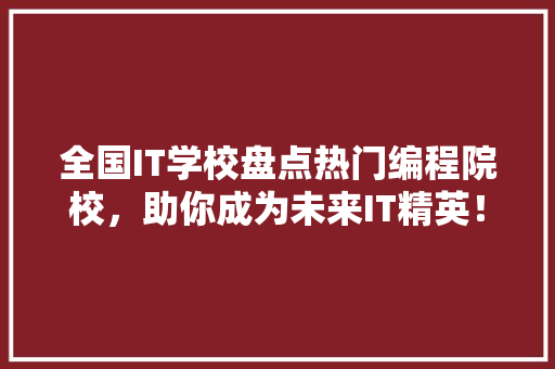 全国IT学校盘点热门编程院校，助你成为未来IT精英！