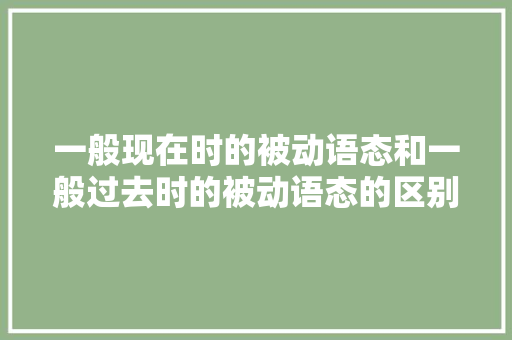 一般现在时的被动语态和一般过去时的被动语态的区别「被动语态的原因」