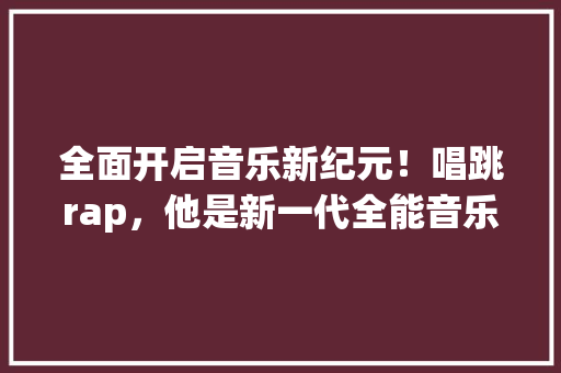 全面开启音乐新纪元！唱跳rap，他是新一代全能音乐才子