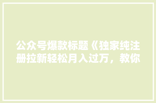 公众号爆款标题《独家纯注册拉新轻松月入过万，教你轻松打造爆款公众号！》