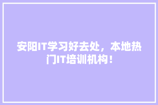 安阳IT学习好去处，本地热门IT培训机构！