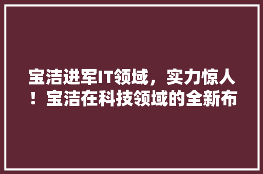 宝洁进军IT领域，实力惊人！宝洁在科技领域的全新布局