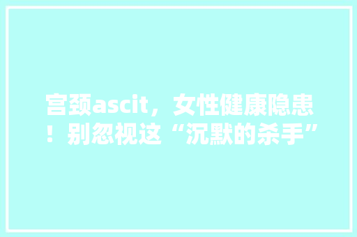宫颈ascit，女性健康隐患！别忽视这“沉默的杀手”！