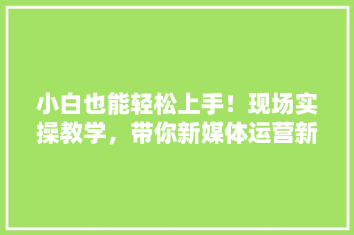 小白也能轻松上手！现场实操教学，带你新媒体运营新技能