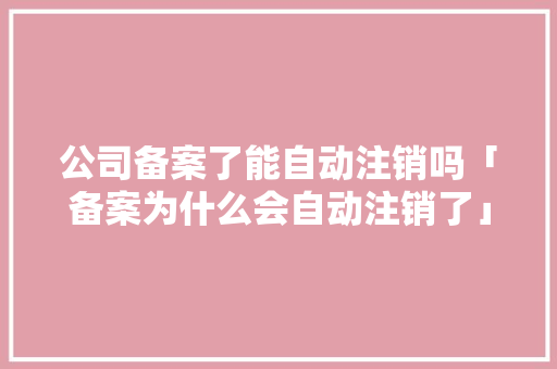 公司备案了能自动注销吗「备案为什么会自动注销了」