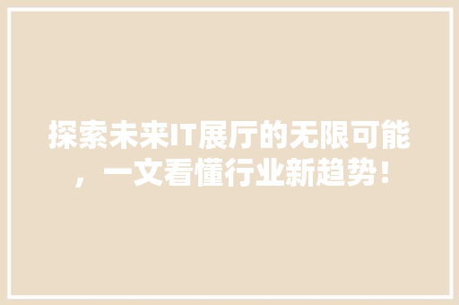 探索未来IT展厅的无限可能，一文看懂行业新趋势！