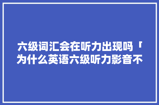 六级词汇会在听力出现吗「为什么英语六级听力影音不一样」