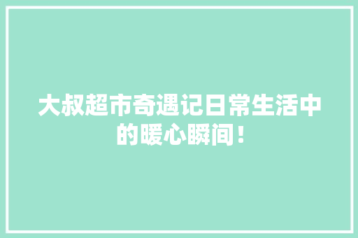 大叔超市奇遇记日常生活中的暖心瞬间！