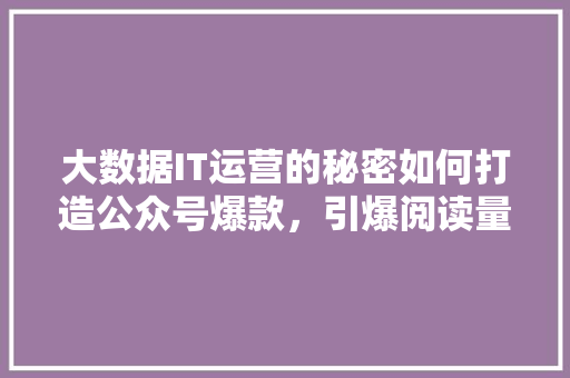 大数据IT运营的秘密如何打造公众号爆款，引爆阅读量！