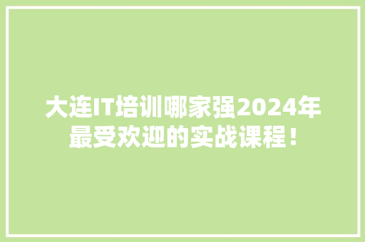 大连IT培训哪家强2024年最受欢迎的实战课程！