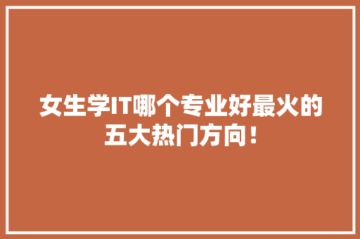 女生学IT哪个专业好最火的五大热门方向！