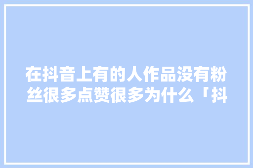 在抖音上有的人作品没有粉丝很多点赞很多为什么「抖音号为什么赞非常少呢」 在抖音上有的人作品没有粉丝很多点赞很多为什么「抖音号为什么赞非常少呢」 搜狗SEO