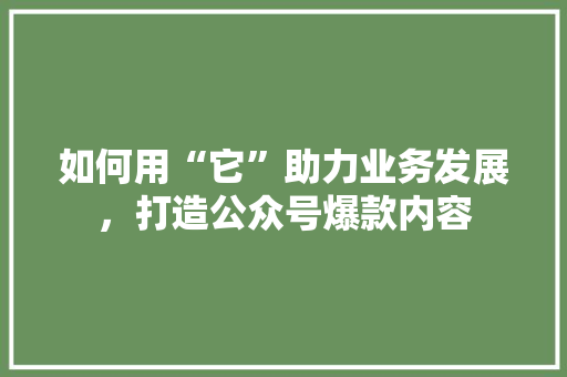 如何用“它”助力业务发展，打造公众号爆款内容