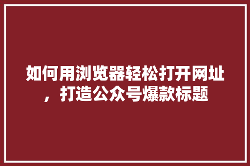 如何用浏览器轻松打开网址，打造公众号爆款标题