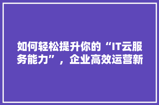 如何轻松提升你的“IT云服务能力”，企业高效运营新篇章！
