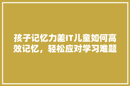 孩子记忆力差IT儿童如何高效记忆，轻松应对学习难题！