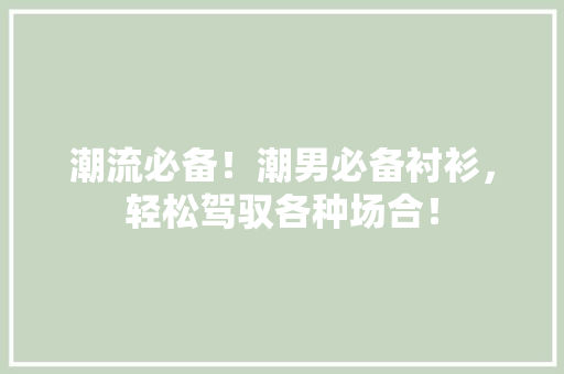 潮流必备！潮男必备衬衫，轻松驾驭各种场合！