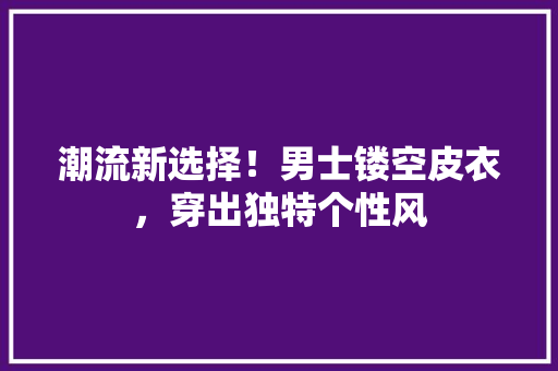 潮流新选择！男士镂空皮衣，穿出独特个性风