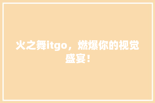 火之舞itgo，燃爆你的视觉盛宴！