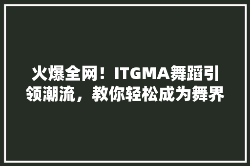 火爆全网！ITGMA舞蹈引领潮流，教你轻松成为舞界达人！