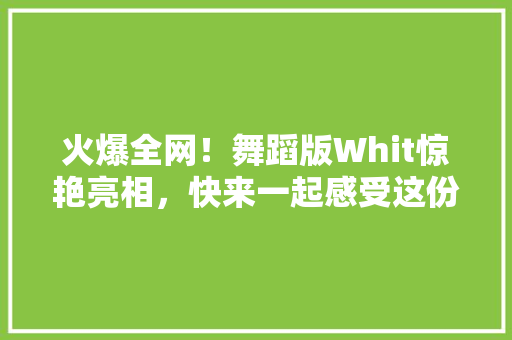 火爆全网！舞蹈版Whit惊艳亮相，快来一起感受这份独特魅力！