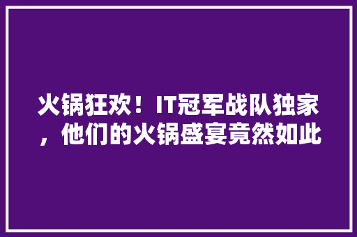 火锅狂欢！IT冠军战队独家，他们的火锅盛宴竟然如此精彩！