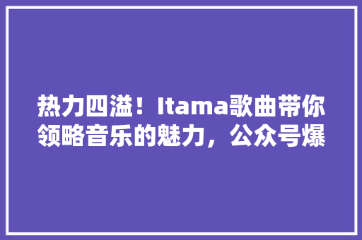 热力四溢！Itama歌曲带你领略音乐的魅力，公众号爆款来袭！