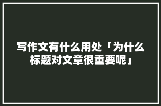 写作文有什么用处「为什么标题对文章很重要呢」
