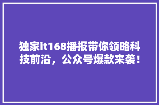 独家it168播报带你领略科技前沿，公众号爆款来袭！