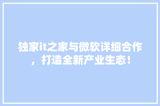 独家it之家与微软详细合作，打造全新产业生态！