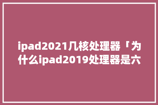 ipad2021几核处理器「为什么ipad2019处理器是六核」