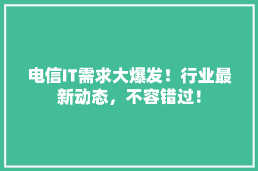 电信IT需求大爆发！行业最新动态，不容错过！