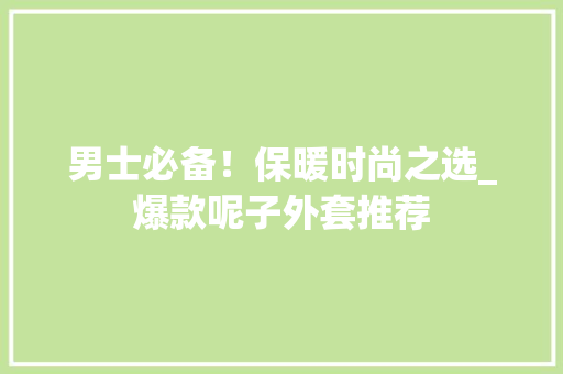 男士必备！保暖时尚之选_爆款呢子外套推荐