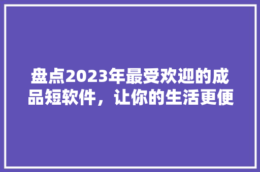 盘点2023年最受欢迎的成品短软件，让你的生活更便捷！