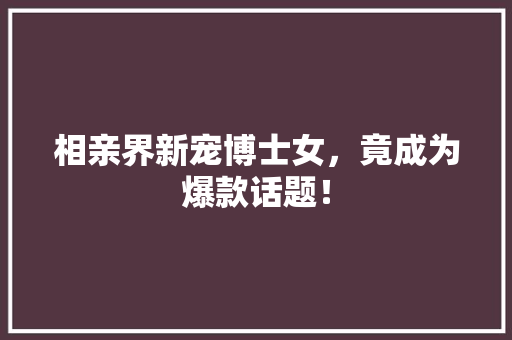 相亲界新宠博士女，竟成为爆款话题！