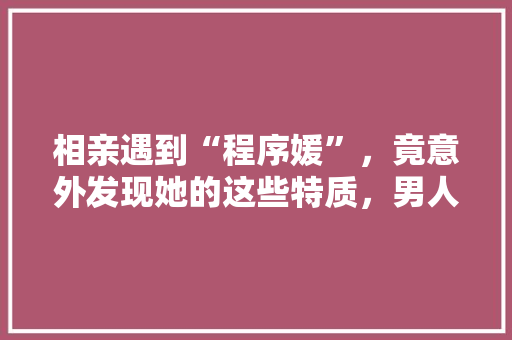 相亲遇到“程序媛”，竟意外发现她的这些特质，男人都心动了！