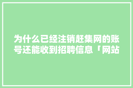为什么已经注销赶集网的账号还能收到招聘信息「网站注销为什么还能用呢」