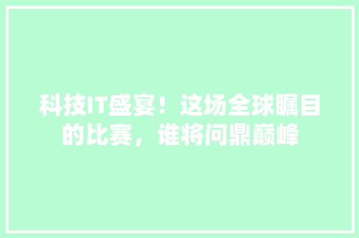 科技IT盛宴！这场全球瞩目的比赛，谁将问鼎巅峰