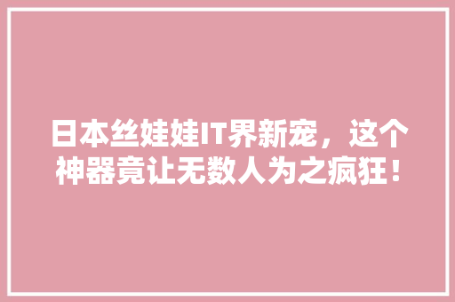 日本丝娃娃IT界新宠，这个神器竟让无数人为之疯狂！