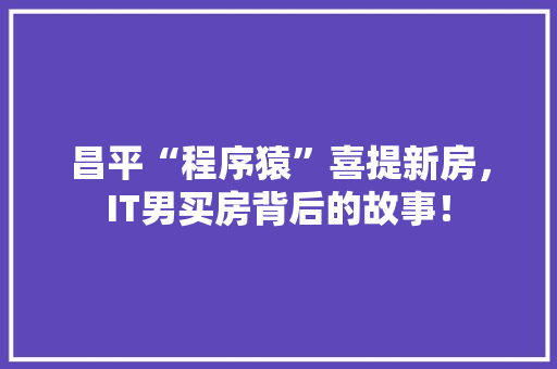 昌平“程序猿”喜提新房，IT男买房背后的故事！
