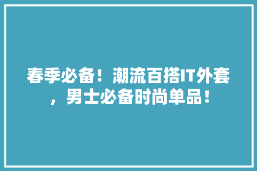春季必备！潮流百搭IT外套，男士必备时尚单品！