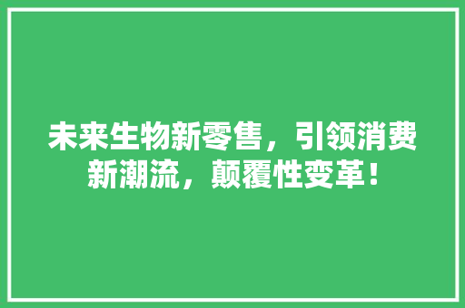 未来生物新零售，引领消费新潮流，颠覆性变革！