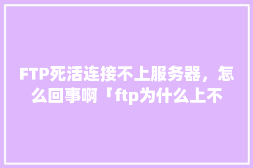 FTP死活连接不上服务器，怎么回事啊「ftp为什么上不了网页」