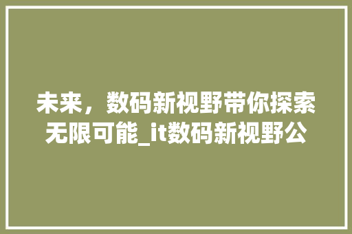 未来，数码新视野带你探索无限可能_it数码新视野公众号全新上线