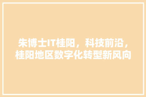 朱博士IT桂阳，科技前沿，桂阳地区数字化转型新风向